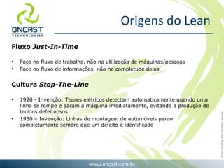Origens do Lean Fluxo  Just-In-Time Foco no fluxo de trabalho, não na utilização de máquinas/pessoas Foco no fluxo de informações, não na completude delas Cultura  Stop-The-Line 1920 - Invenção: Teares elétricos detectam automaticamente quando uma linha se rompe e param a máquina imediatamente, evitando a produção de tecidos defeituosos 1950 – Invenção: Linhas de montagem de automóveis param completamente sempre que um defeito é identificado 