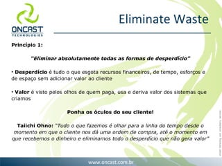 Eliminate Waste Princ ípio 1: “ Eliminar absolutamente todas as formas de desperd ício” Desperd ício  é tudo o que esgota recursos financeiros, de tempo, esforços e de espaço sem adicionar valor ao cliente Valor  é visto pelos olhos de quem paga, usa e deriva valor dos sistemas que criamos Ponha os óculos do seu cliente! Taiichi Ohno:  “Tudo o que fazemos é olhar para a linha do tempo desde o momento em que o cliente nos dá uma ordem de compra, até o momento em que recebemos o dinheiro e eliminamos todo o desperdício que não gera valor” 