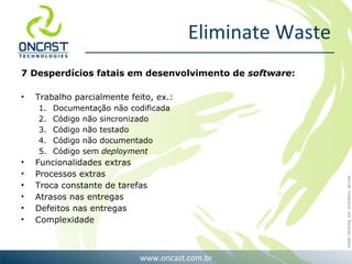 Eliminate Waste 7 Desperdícios fatais em desenvolvimento de  software : Trabalho parcialmente feito, ex.: Documentação não codificada Código não sincronizado Código não testado Código não documentado Código sem  deployment Funcionalidades extras Processos extras Troca constante de tarefas Atrasos nas entregas  Defeitos nas entregas Complexidade 