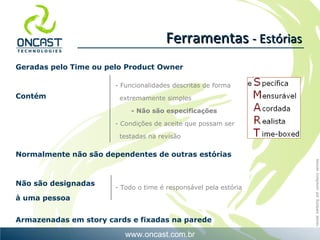 Geradas pelo Time ou pelo Product Owner Contém Normalmente não são dependentes de outras estórias Não são designadas  à uma pessoa Armazenadas em story cards e fixadas na parede Ferramentas  - Estórias - Funcionalidades descritas de forma extremamente simples - Não são especificações - Condições de aceite que possam ser testadas na revisão - Todo o time é responsável pela estória 