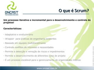 O que é Scrum? U m processo iterativo e incremental para o desenvolvimento e controle de projetos! Características: - Adaptativo e evolucionário Wrapper  para práticas de engenharia existentes Baseado em equipes multidisciplinares Controla conflitos de interesse e necessidades Permite a detecção e remoção de riscos e impedimentos Permite  o desenvolvimento de diferentes tipos de projeto  - É um processo escalável para o gerenciamento de organizações inteiras 