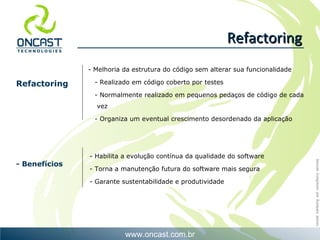 Refactoring - Habilita a evolução contínua da qualidade do software - Torna a manutenção futura do software mais segura - Garante sustentabilidade e produtividade Refactoring - Benefícios Melhoria da estrutura do código sem alterar sua funcionalidade - Realizado em código coberto por testes - Normalmente realizado em pequenos pedaços de código de cada  vez - Organiza um eventual crescimento desordenado da aplicação 