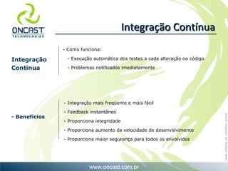 Integração Contínua - Integração mais freqüente e mais fácil - Feedback instantâneo - Proporciona integridade - Proporciona aumento da velocidade de desenvolvimento - Proporciona maior segurança para todos os envolvidos Como funciona: - Execução automática dos testes a cada alteração no código - Problemas notificados imediatamente Integração Contínua - Benefícios 