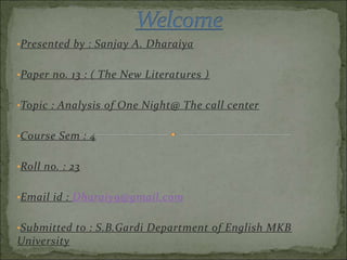 •Presented by : Sanjay A. Dharaiya
•Paper no. 13 : ( The New Literatures )
•Topic : Analysis of One Night@ The call center
•Course Sem : 4
•Roll no. : 23
•Email id : Dharaiy9@gmail.com
•Submitted to : S.B.Gardi Department of English MKB
University
 