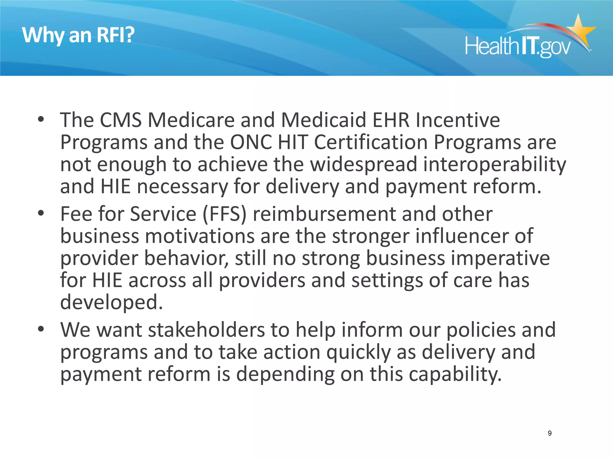 Why an RFI?
• The CMS Medicare and Medicaid EHR Incentive
Programs and the ONC HIT Certification Programs are
not enough to achieve the widespread interoperability
and HIE necessary for delivery and payment reform.
• Fee for Service (FFS) reimbursement and other
business motivations are the stronger influencer of
provider behavior, still no strong business imperative
for HIE across all providers and settings of care has
developed.
• We want stakeholders to help inform our policies and
programs and to take action quickly as delivery and
payment reform is depending on this capability.
9
 