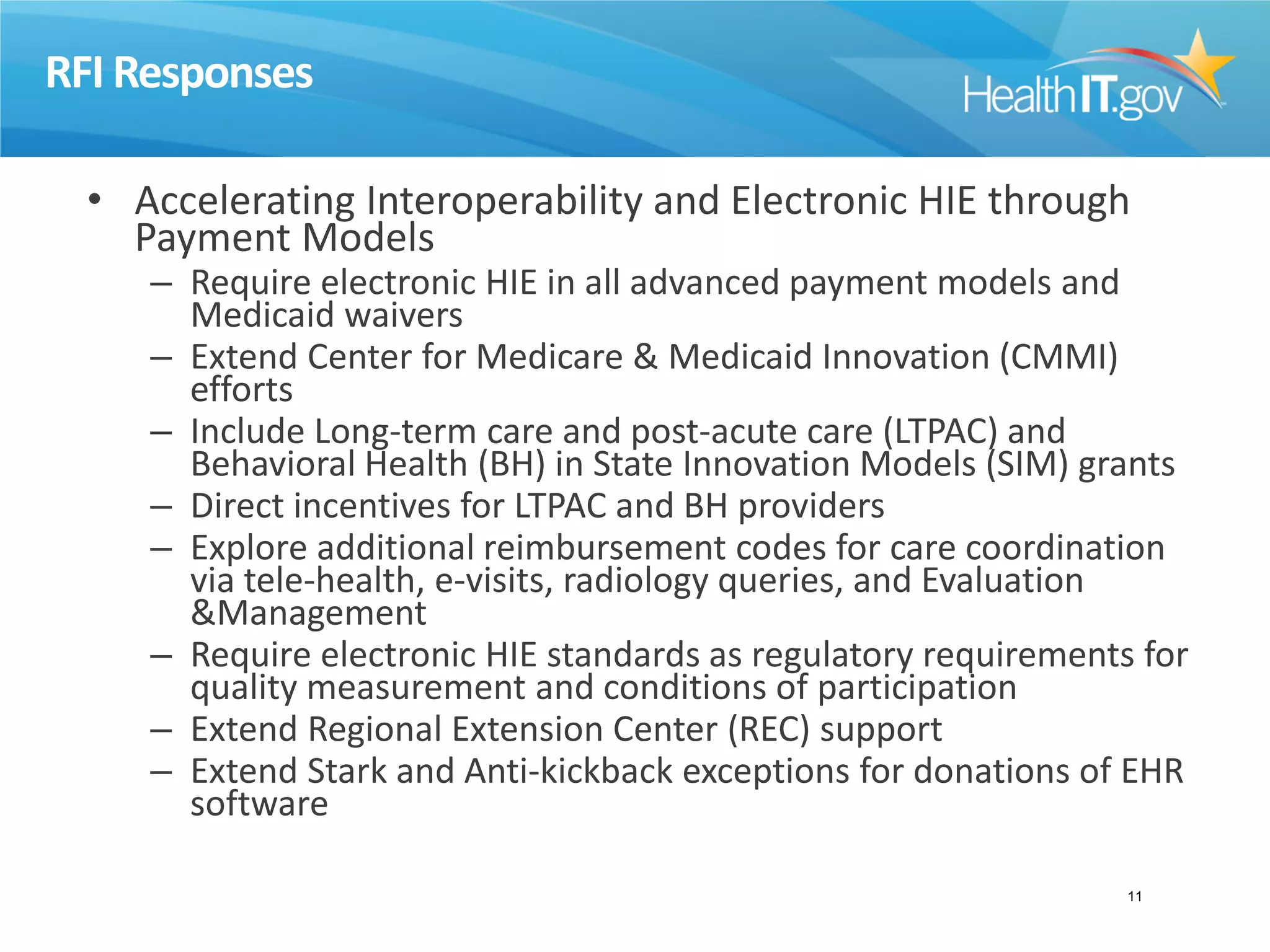 RFI Responses
• Accelerating Interoperability and Electronic HIE through
Payment Models
– Require electronic HIE in all advanced payment models and
Medicaid waivers
– Extend Center for Medicare & Medicaid Innovation (CMMI)
efforts
– Include Long-term care and post-acute care (LTPAC) and
Behavioral Health (BH) in State Innovation Models (SIM) grants
– Direct incentives for LTPAC and BH providers
– Explore additional reimbursement codes for care coordination
via tele-health, e-visits, radiology queries, and Evaluation
&Management
– Require electronic HIE standards as regulatory requirements for
quality measurement and conditions of participation
– Extend Regional Extension Center (REC) support
– Extend Stark and Anti-kickback exceptions for donations of EHR
software
11
 