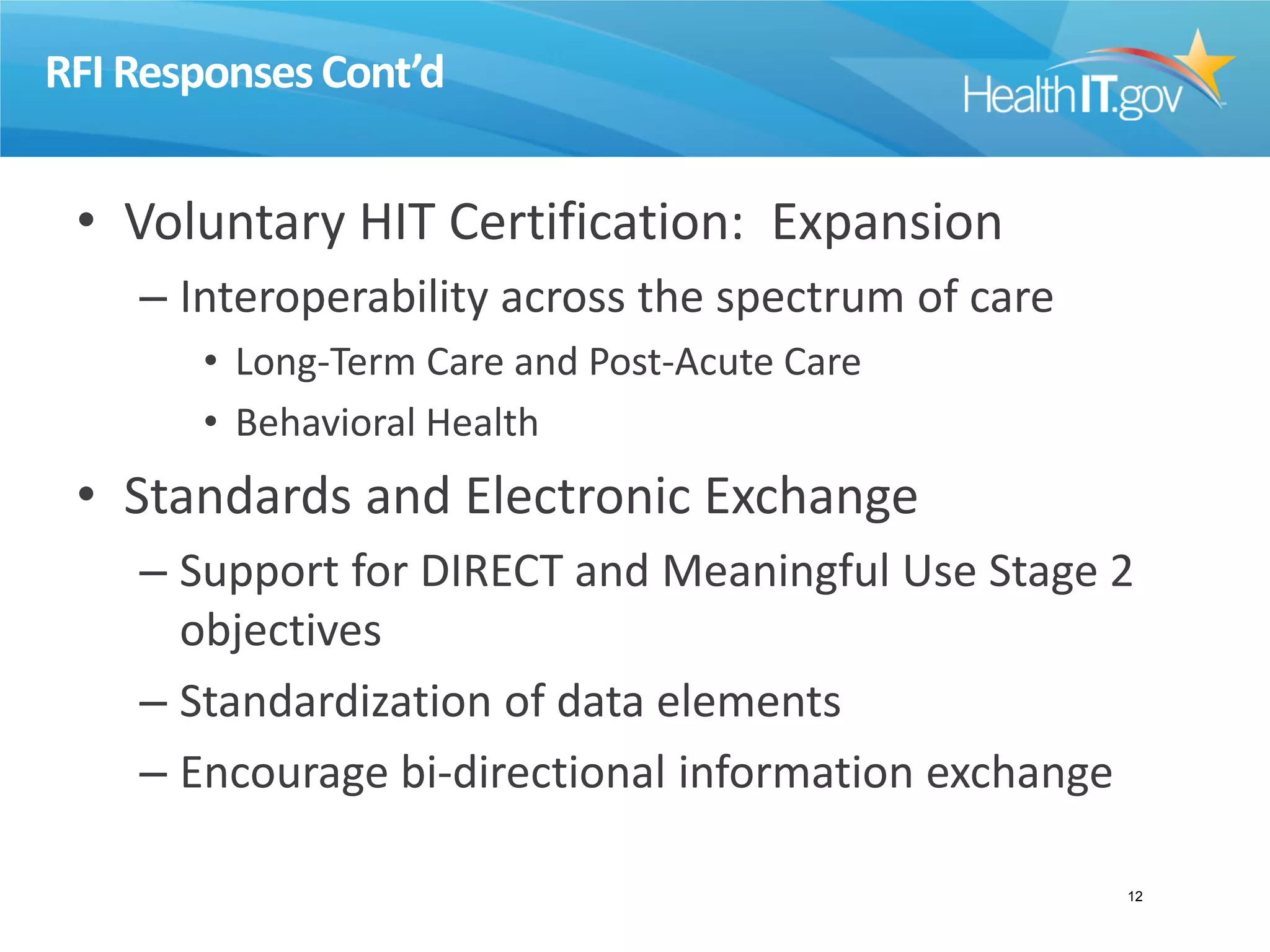 RFI ResponsesCont’d
• Voluntary HIT Certification: Expansion
– Interoperability across the spectrum of care
• Long-Term Care and Post-Acute Care
• Behavioral Health
• Standards and Electronic Exchange
– Support for DIRECT and Meaningful Use Stage 2
objectives
– Standardization of data elements
– Encourage bi-directional information exchange
12
 