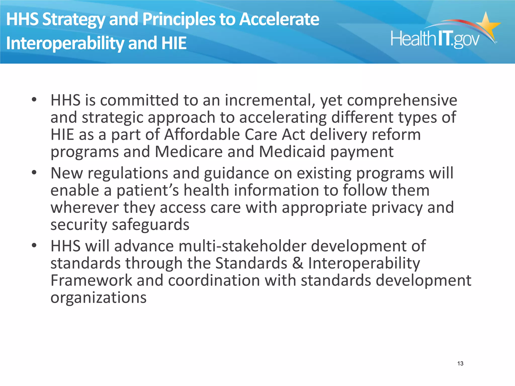 HHS Strategy and Principlesto Accelerate
Interoperability and HIE
• HHS is committed to an incremental, yet comprehensive
and strategic approach to accelerating different types of
HIE as a part of Affordable Care Act delivery reform
programs and Medicare and Medicaid payment
• New regulations and guidance on existing programs will
enable a patient’s health information to follow them
wherever they access care with appropriate privacy and
security safeguards
• HHS will advance multi-stakeholder development of
standards through the Standards & Interoperability
Framework and coordination with standards development
organizations
13
 