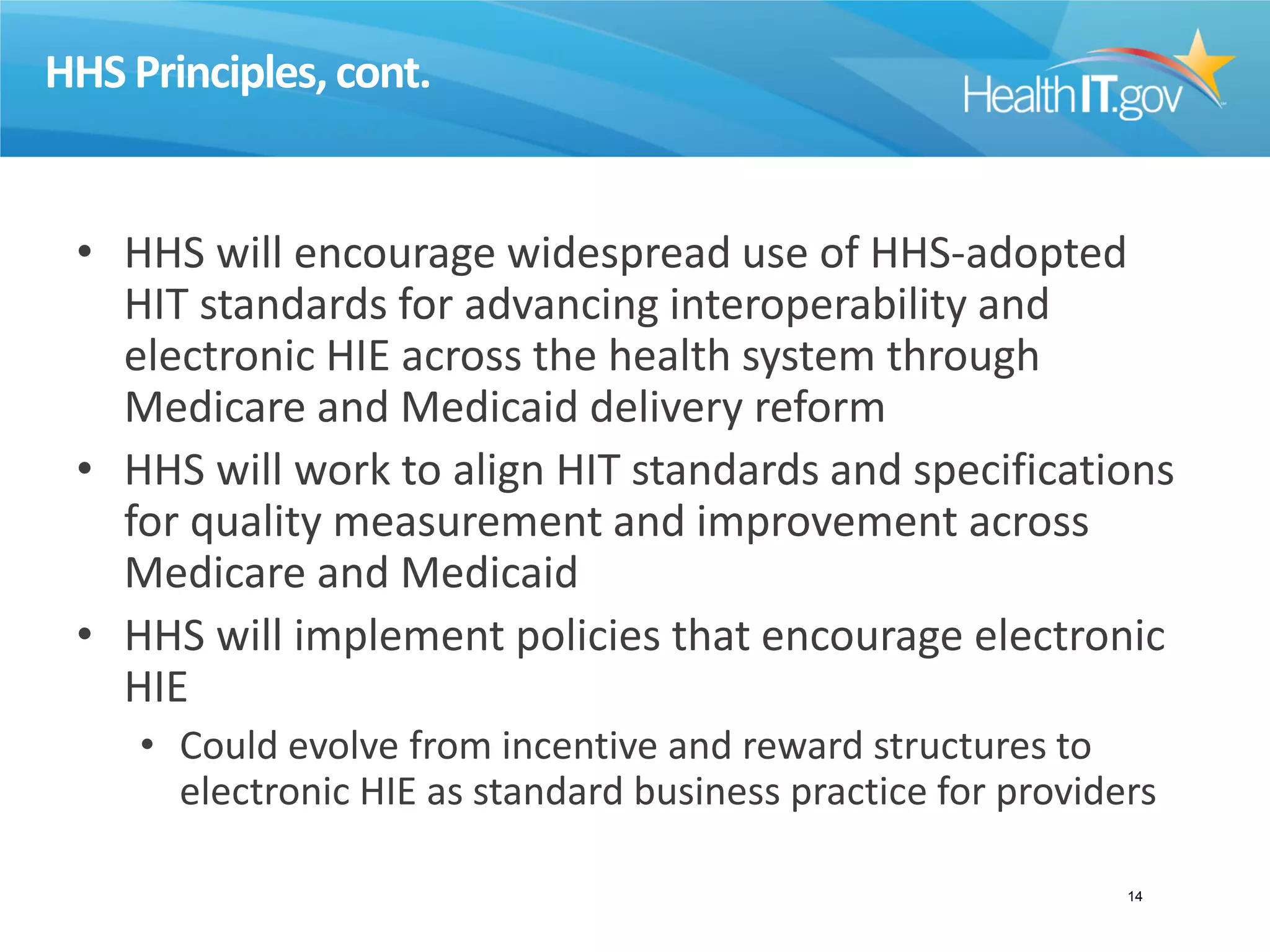 HHS Principles,cont.
• HHS will encourage widespread use of HHS-adopted
HIT standards for advancing interoperability and
electronic HIE across the health system through
Medicare and Medicaid delivery reform
• HHS will work to align HIT standards and specifications
for quality measurement and improvement across
Medicare and Medicaid
• HHS will implement policies that encourage electronic
HIE
• Could evolve from incentive and reward structures to
electronic HIE as standard business practice for providers
14
 