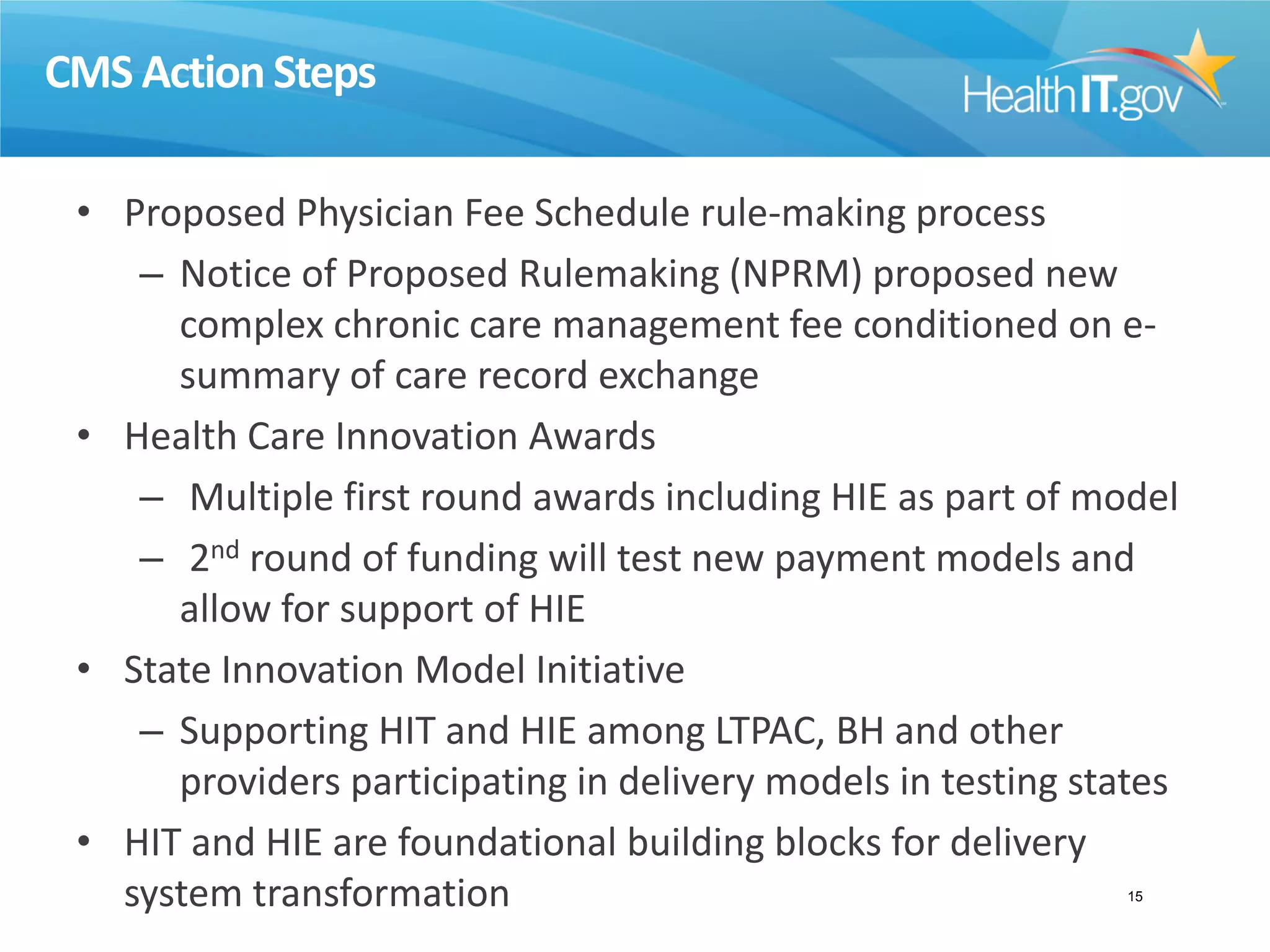 CMS Action Steps
• Proposed Physician Fee Schedule rule-making process
– Notice of Proposed Rulemaking (NPRM) proposed new
complex chronic care management fee conditioned on e-
summary of care record exchange
• Health Care Innovation Awards
– Multiple first round awards including HIE as part of model
– 2nd round of funding will test new payment models and
allow for support of HIE
• State Innovation Model Initiative
– Supporting HIT and HIE among LTPAC, BH and other
providers participating in delivery models in testing states
• HIT and HIE are foundational building blocks for delivery
system transformation 15
 