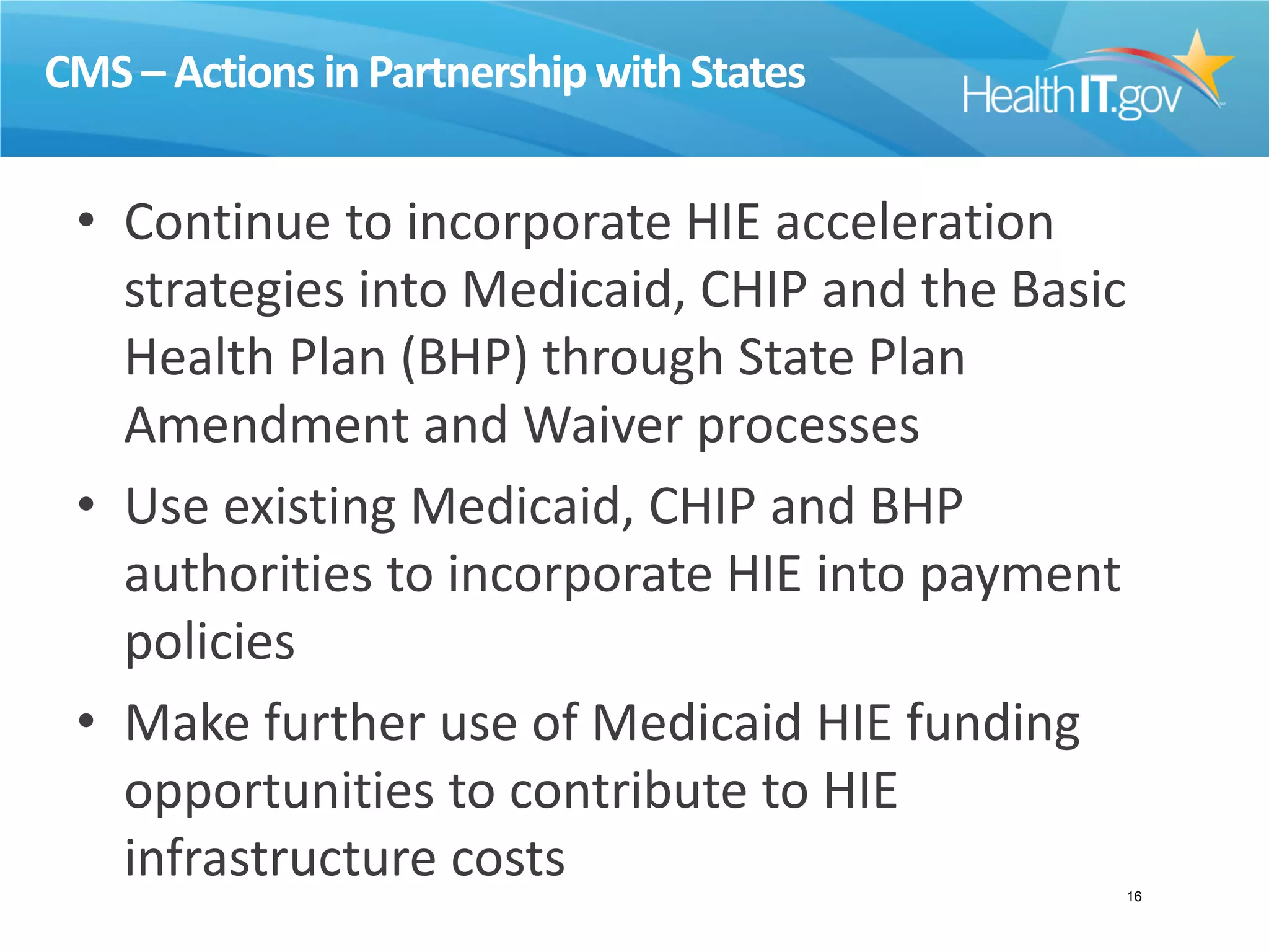CMS – Actions in Partnership with States
• Continue to incorporate HIE acceleration
strategies into Medicaid, CHIP and the Basic
Health Plan (BHP) through State Plan
Amendment and Waiver processes
• Use existing Medicaid, CHIP and BHP
authorities to incorporate HIE into payment
policies
• Make further use of Medicaid HIE funding
opportunities to contribute to HIE
infrastructure costs 16
 