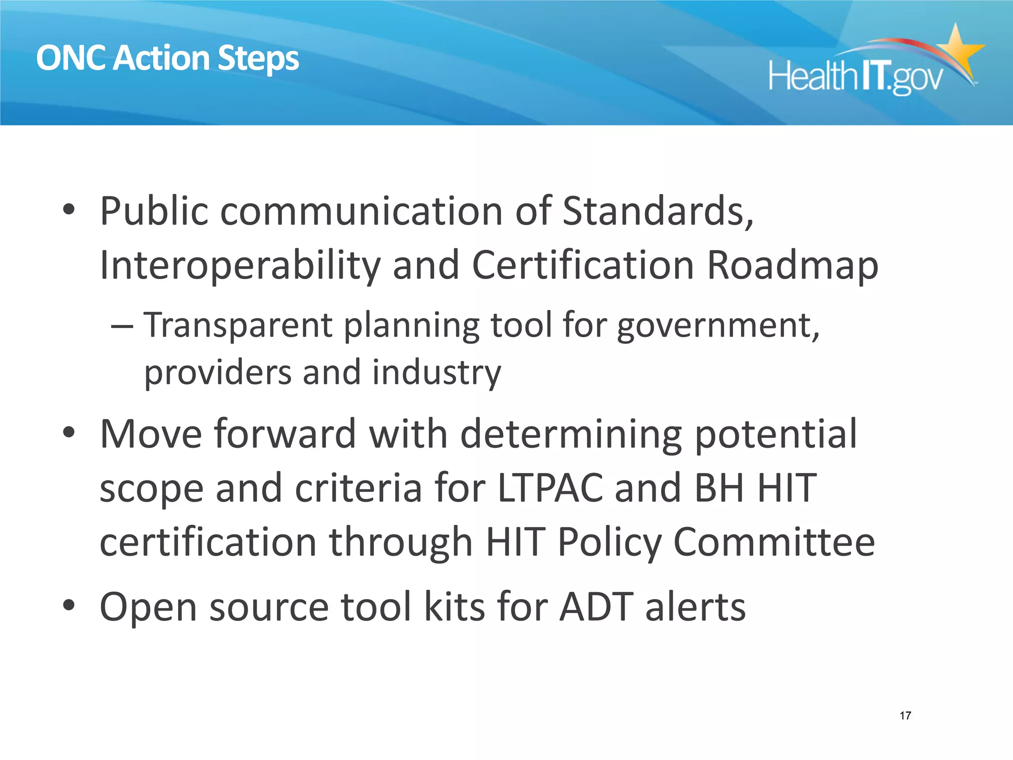 ONC Action Steps
• Public communication of Standards,
Interoperability and Certification Roadmap
– Transparent planning tool for government,
providers and industry
• Move forward with determining potential
scope and criteria for LTPAC and BH HIT
certification through HIT Policy Committee
• Open source tool kits for ADT alerts
17
 