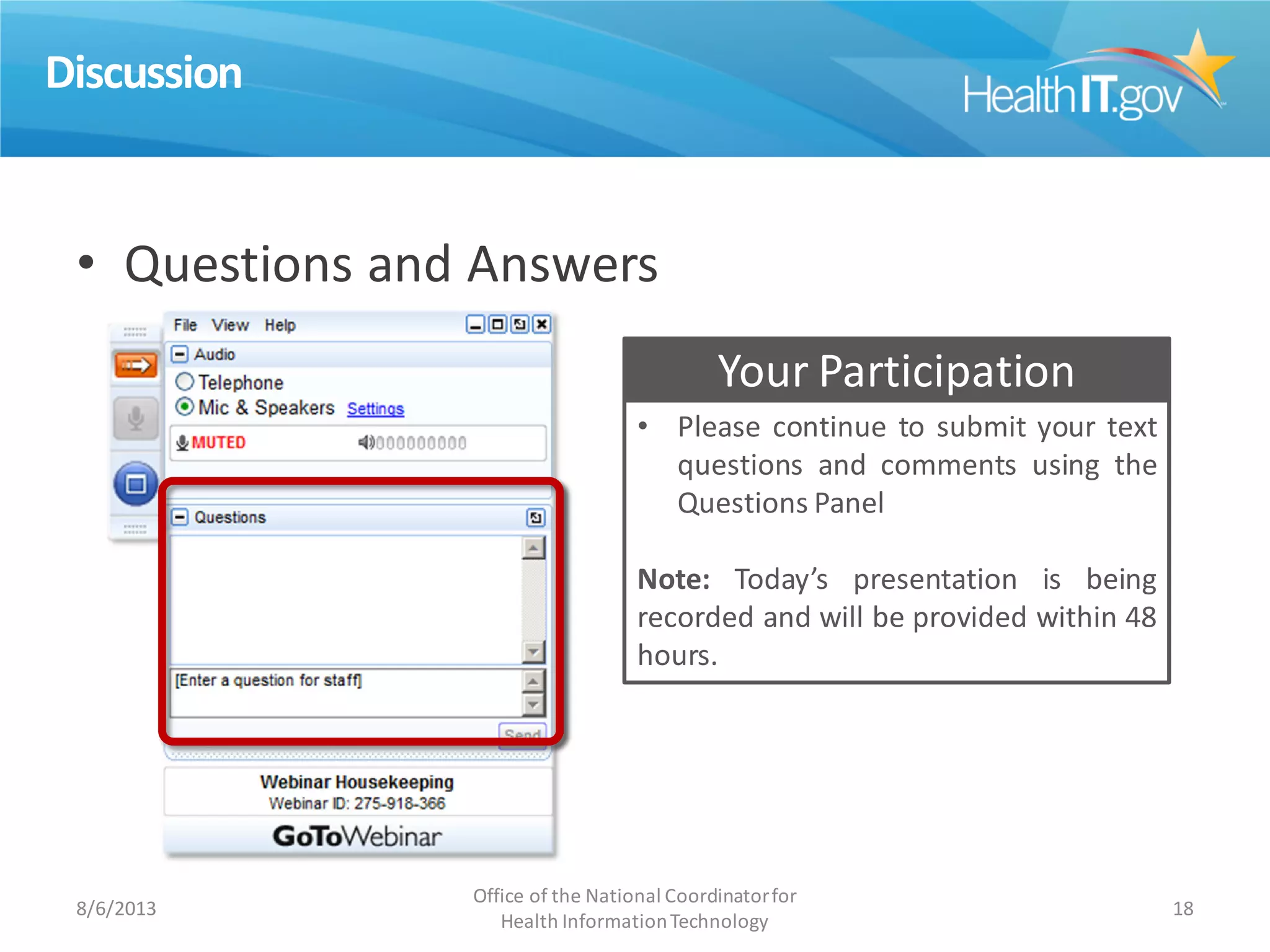 Discussion
• Questions and Answers
8/6/2013
Office of the National Coordinatorfor
Health InformationTechnology
18
• Please continue to submit your text
questions and comments using the
Questions Panel
Note: Today’s presentation is being
recorded and will be provided within 48
hours.
Your Participation
 