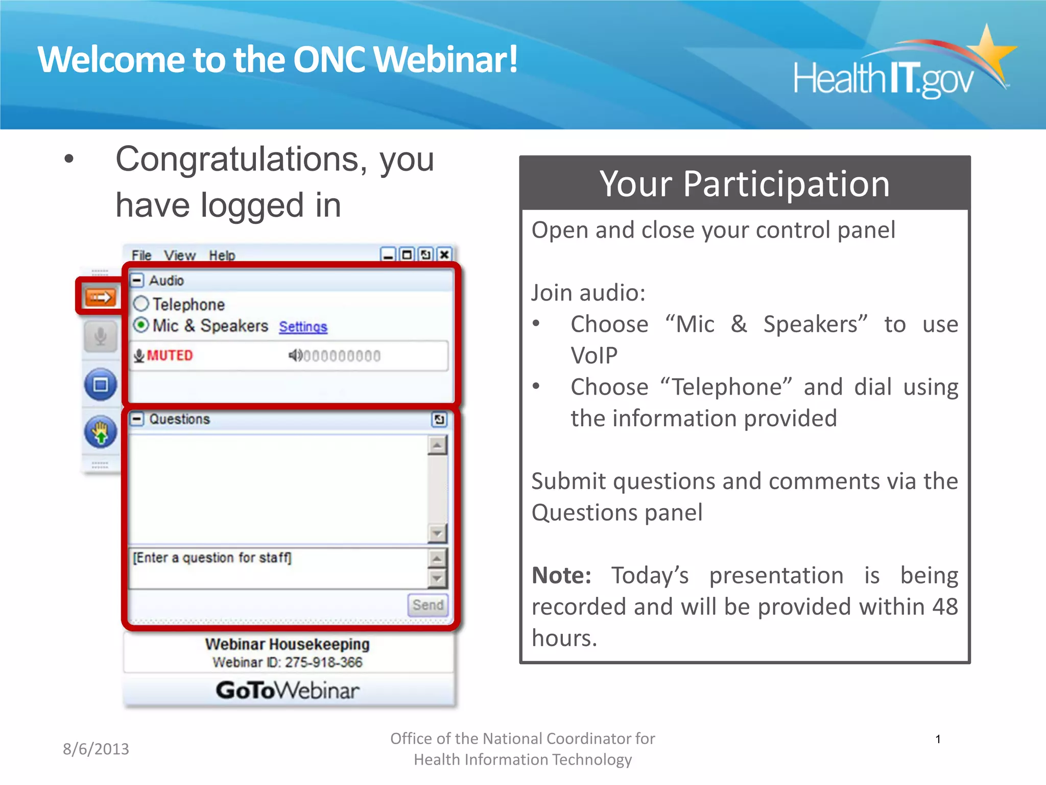 Welcome to the ONC Webinar!
• Congratulations, you
have logged in
successfully!
Your Participation
Open and close your control panel
Join audio:
• Choose “Mic & Speakers” to use
VoIP
• Choose “Telephone” and dial using
the information provided
Submit questions and comments via the
Questions panel
Note: Today’s presentation is being
recorded and will be provided within 48
hours.
8/6/2013
Office of the National Coordinator for
Health Information Technology
1
 