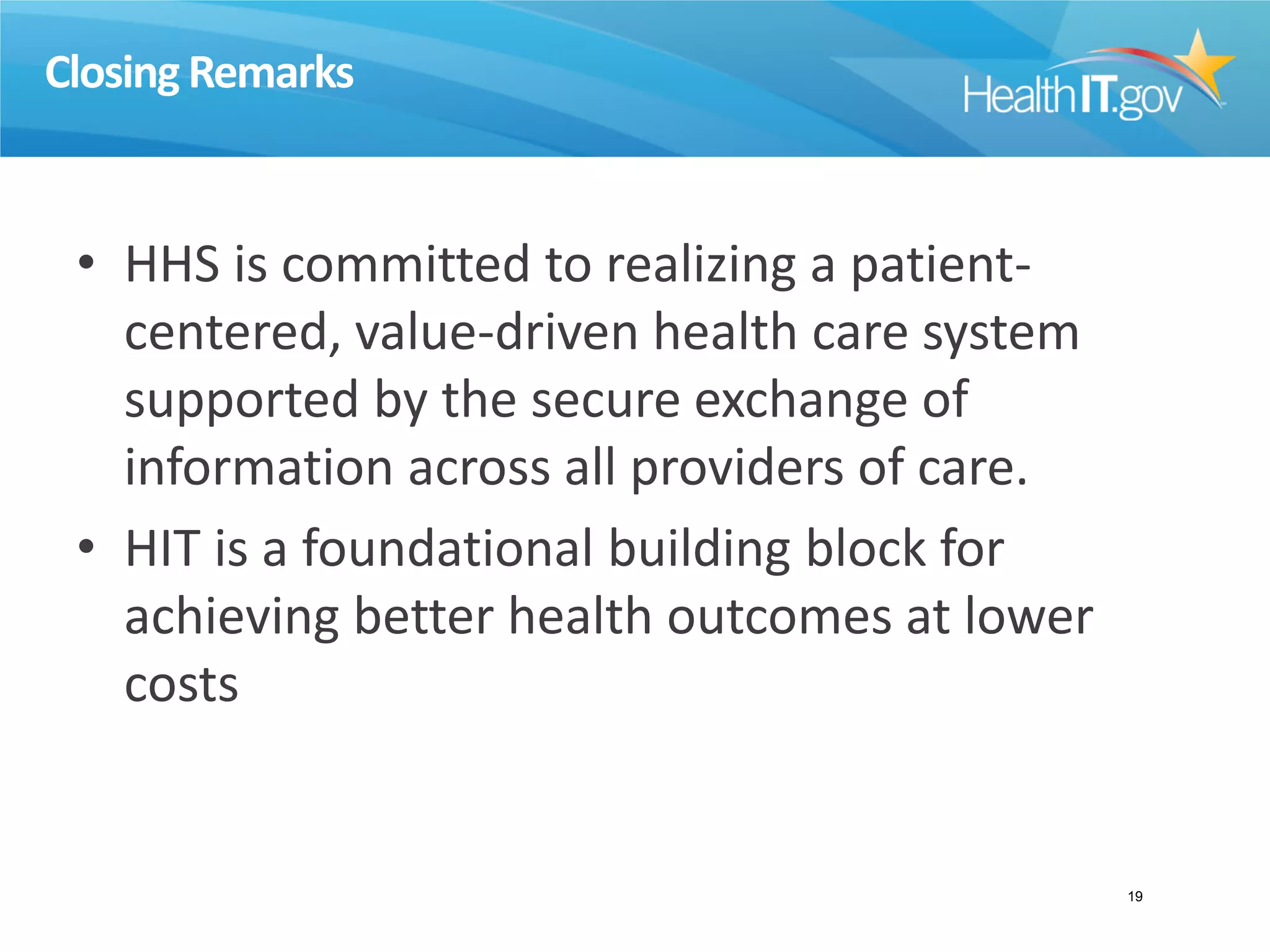 Closing Remarks
• HHS is committed to realizing a patient-
centered, value-driven health care system
supported by the secure exchange of
information across all providers of care.
• HIT is a foundational building block for
achieving better health outcomes at lower
costs
19
 
