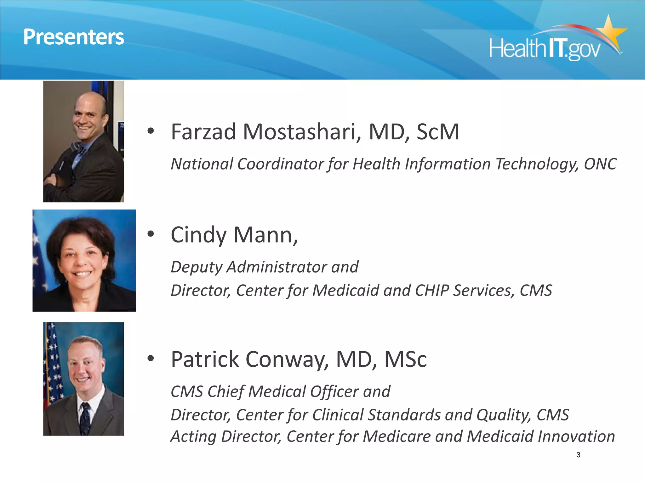Presenters
• Farzad Mostashari, MD, ScM
National Coordinator for Health Information Technology, ONC
• Cindy Mann,
Deputy Administrator and
Director, Center for Medicaid and CHIP Services, CMS
• Patrick Conway, MD, MSc
CMS Chief Medical Officer and
Director, Center for Clinical Standards and Quality, CMS
Acting Director, Center for Medicare and Medicaid Innovation
3
 