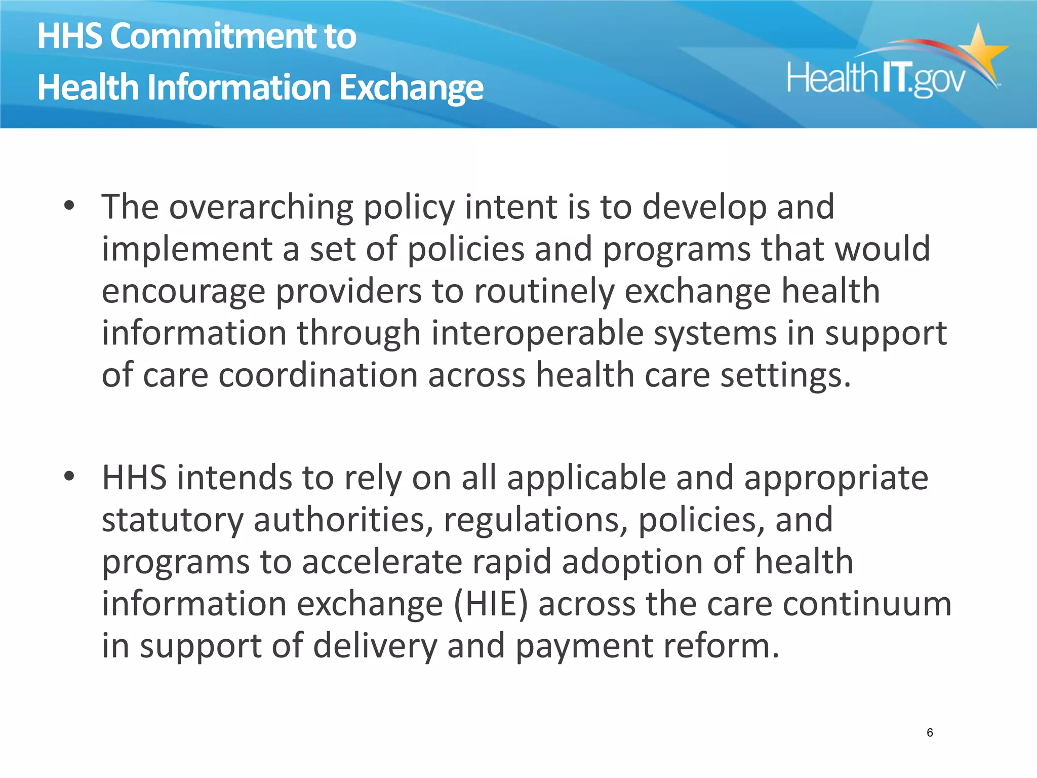 HHS Commitmentto
Health InformationExchange
• The overarching policy intent is to develop and
implement a set of policies and programs that would
encourage providers to routinely exchange health
information through interoperable systems in support
of care coordination across health care settings.
• HHS intends to rely on all applicable and appropriate
statutory authorities, regulations, policies, and
programs to accelerate rapid adoption of health
information exchange (HIE) across the care continuum
in support of delivery and payment reform.
6
 