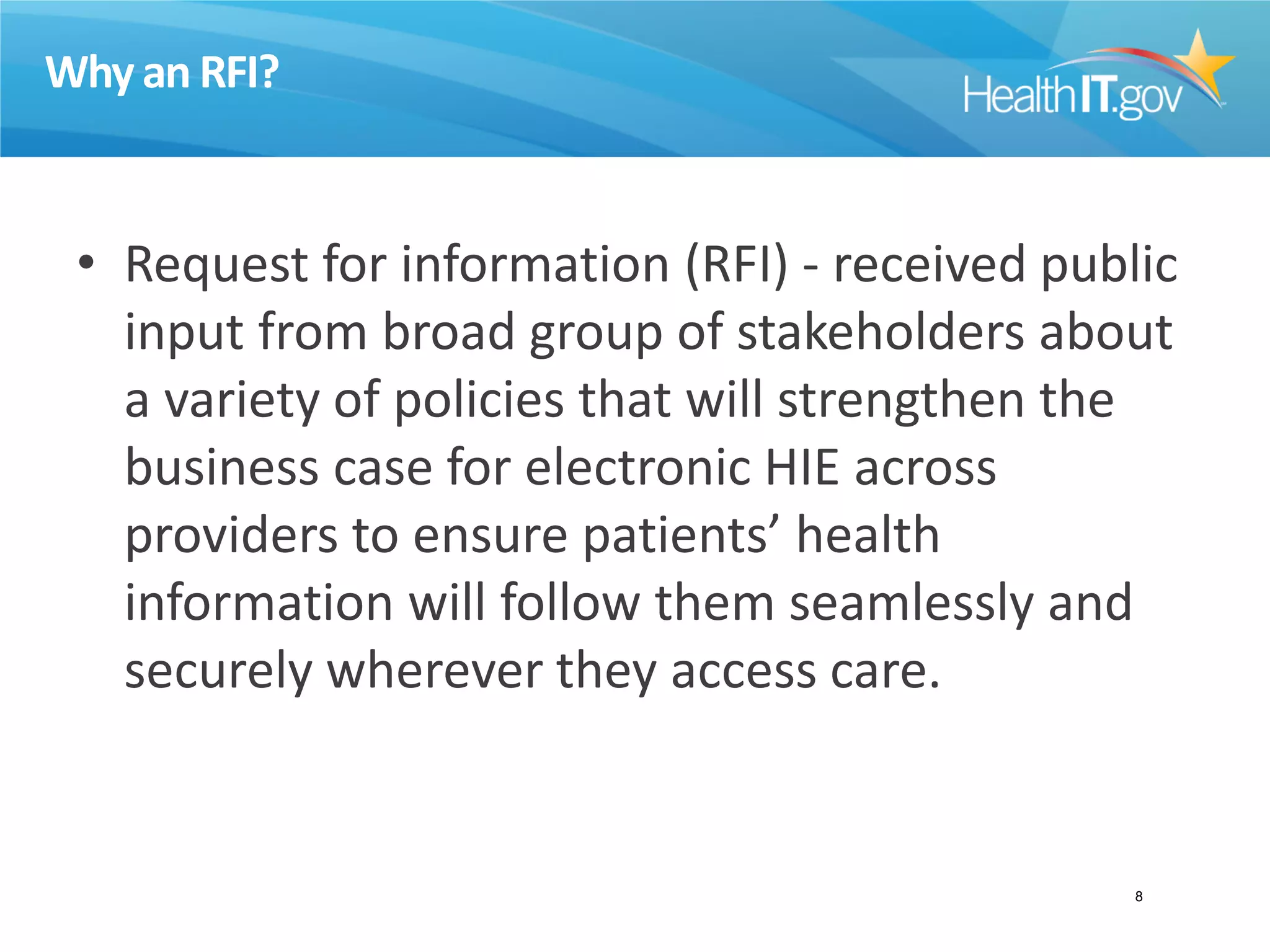 Why an RFI?
• Request for information (RFI) - received public
input from broad group of stakeholders about
a variety of policies that will strengthen the
business case for electronic HIE across
providers to ensure patients’ health
information will follow them seamlessly and
securely wherever they access care.
8
 