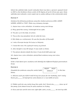While the satellite data record indicates there has been a general upward trend 
in SSH in the Southern Ocean south of 50 degrees of up to 2.4mm per year, those 
satellites also indicate a more rapid rise in waters sitting on the continental shelf. 
Exercise 4 
Combine the following sentences using the relative pronouns WHO, WHOM 
WHOSE, WHICH or THAT. Make any necessary changes. 
1. Jessica has a coin collection. it contains many rare things. 
2. Mary spent the money. lt belonged to her sister. 
3. The pen is on the desk. it is blue. 
4. This is the new president. We all voted for him. 
5. Bill Gates is a millionaire. He was the founder of Microsoft. 
6. I met a Finnish tourist. He livies in Helsinki. 
7. I know the man. He is going to marry my friend. 
8. John bought a new CD player. It was made in Korea. 
9. The palace stands outside the town. It was built 200 years ago. 
10. Jessica has a coin collection which/that contains many rare coins 
Exercise 5 
Write a text about your vacations and identify the different English grammatical 
tenses 
Exercise 6 
MIGHT MUST 
Complete the sentences using the words listed SHOULD 
in the box 
below. 
1. Adriana said you didn't need to buy her pizza for her birthday, but I really 
think you________ at least get her some flowers or a nice bottle of wine. 
2. Debbie said she was really busy this week, but I think she__________ show up at 
the party if she doesn't have to work overtime on Friday. 
3. Nina said she would come over right after work, so she_________ be here by 6:00. 
 