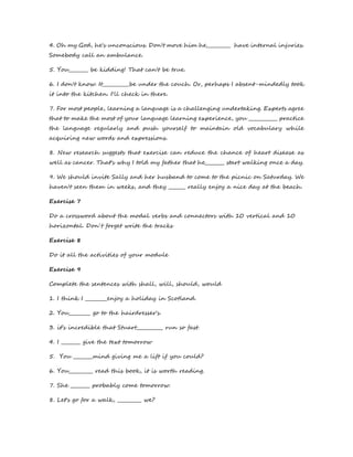 4. Oh my God, he's unconscious. Don't move him he__________ have internal injuries. 
Somebody call an ambulance. 
5. You________ be kidding! That can't be true. 
6. I don't know. It___________be under the couch. Or, perhaps I absent-mindedly took 
it into the kitchen. I'll check in there. 
7. For most people, learning a language is a challenging undertaking. Experts agree 
that to make the most of your language learning experience, you ____________ practice 
the language regularly and push yourself to maintain old vocabulary while 
acquiring new words and expressions. 
8. New research suggests that exercise can reduce the chance of heart disease as 
well as cancer. That's why I told my father that he________ start walking once a day. 
9. We should invite Sally and her husband to come to the picnic on Saturday. We 
haven't seen them in weeks, and they _______ really enjoy a nice day at the beach. 
Exercise 7 
Do a crossword about the modal verbs and connectors with 10 vertical and 10 
horizontal. Don´t forget write the tracks 
Exercise 8 
Do it all the activities of your module 
Exercise 9 
Complete the sentences with shall, will, should, would 
1. I think I _________enjoy a holiday in Scotland. 
2. You_________ go to the hairdresser's. 
3. it’s incredible that Stuart___________ run so fast. 
4. I ________ give the text tomorrow 
5. You ________mind giving me a lift if you could? 
6. You__________ read this book, it is worth reading. 
7. She ________ probably come tomorrow. 
8. Let's go for a walk, __________ we? 
 