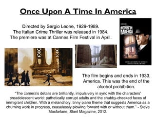 Once Upon A Time In America 
Directed by Sergio Leone, 1929-1989. 
The Italian Crime Thriller was released in 1984. 
The premiere was at Cannes Film Festival in April. 
The film begins and ends in 1933, 
America. This was the end of the 
alcohol prohibition. 
“The camera's details are brilliantly, impulsively in sync with the characters' 
preadolescent world: pathetically corrupt adults and the chubby-cheeked faces of 
immigrant children. With a melancholy, tinny piano theme that suggests America as a 
churning work in progress, ceaselessly plowing forward with or without them.” - Steve 
Macfarlane, Slant Magazine, 2012. 
 
