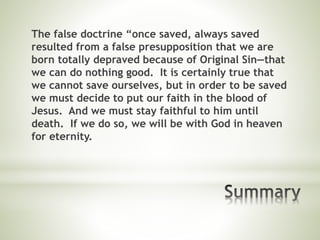 The false doctrine “once saved, always saved
resulted from a false presupposition that we are
born totally depraved because of Original Sin—that
we can do nothing good. It is certainly true that
we cannot save ourselves, but in order to be saved
we must decide to put our faith in the blood of
Jesus. And we must stay faithful to him until
death. If we do so, we will be with God in heaven
for eternity.
 