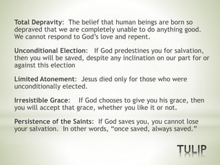 Total Depravity: The belief that human beings are born so
depraved that we are completely unable to do anything good.
We cannot respond to God’s love and repent.
Unconditional Election: If God predestines you for salvation,
then you will be saved, despite any inclination on our part for or
against this election
Limited Atonement: Jesus died only for those who were
unconditionally elected.
Irresistible Grace: If God chooses to give you his grace, then
you will accept that grace, whether you like it or not.
Persistence of the Saints: If God saves you, you cannot lose
your salvation. In other words, “once saved, always saved.”
 