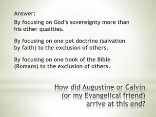 Answer:
By focusing on God’s sovereignty more than
his other qualities.
By focusing on one pet doctrine (salvation
by faith) to the exclusion of others.
By focusing on one book of the Bible
(Romans) to the exclusion of others.
 