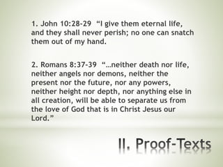 1. John 10:28-29 “I give them eternal life,
and they shall never perish; no one can snatch
them out of my hand.
2. Romans 8:37-39 “…neither death nor life,
neither angels nor demons, neither the
present nor the future, nor any powers,
neither height nor depth, nor anything else in
all creation, will be able to separate us from
the love of God that is in Christ Jesus our
Lord.”
 