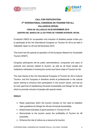 CALL FOR PARTICIPATION
         3RD INTERNATIONAL CONGRESS ON TOURISM FOR ALL
                             VALLADOLID (SPAIN)
                FERIA DE VALLADOLID 24-26 NOVEMBER 2010
    (DENTRO DEL MARCO DE LA XIV FERIA DE TURISMO INTERIOR, INTUR)


Fundación ONCE for co-operation and inclusion of disabled people invites you
to participate at the 3rd International Congress on Tourism for All to be held in
Valladolid, Spain on 25 and 26 November 2010.


This event has the special co-operation of the European Network for Accessible
Tourism (ENAT).


Congress participants will be public administrations, companies and users of
products and services related to tourism, as well as all those people and
institutions interested in knowing the current and future state of Tourism for All.


The main theme of the 3rd International Congress of Tourism for All is Cultural
Tourism, and the Congress is therefore aimed at professionals in the cultural
sector wishing to enhance their participation in the tourism sector, and has as
its main goal that of establishing Universal Accessibility and Design for All, with
which to promote inclusion of people with special needs.


GOALS


   •   Raise awareness within the tourism industry on the need to establish
       clear guidelines for Design for All and Universal Accessibility.
   •   Disseminate examples of good practices in Tourism for All.
   •   Demonstrate to the tourism sector the profitability of Tourism for All
       proposals.
   •   Enhance the role of culture as a resource for tourism.


III INTERNATIONAL CONGRESS ON TOURISM FOR ALL: CULTURAL TOURISM                       1
 