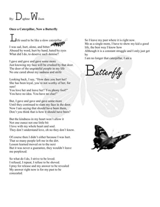 By: Daphne Wilson<br />Once a Caterpillar, Now a Butterfly<br />2000250373380Life used to be like a slow caterpillar<br />I was sad, hurt, alone, and bitter.<br />Abused by word, hurt by hand, hated by eyes<br />1158240120015What did I do, to deserve such demise?<br />I gave and gave and gave some more<br />Just knowing my face will be crushed by that door.<br />The door of the ungrateful people in my life<br />No one cared about my sadness and strife<br />Looking back, I say, “How dare you hurt her!<br />She has been loyal, you’re not worthy of her, for sure!<br />You love her and leave her? You phony fool!”<br />You have no idea. You have no clue!”<br />But, I gave and gave and gave some more<br />Until they continued to slam my face in the door.<br />Now I am saying that should have been them,<br />Don’t you think that is how it should have been?<br />But the kindness in my heart won’t allow it<br />3737610-2540Not one ounce not one little bit<br />I love with my whole heart and soul.<br />They don’t understand love, oh no they don’t know.<br />Of course then I didn’t either because I was hurt.<br />That so many people left me in the dirt.<br />Lesson learned moved on to the next<br />But it was never a guarantee, they wouldn’t leave me perplexed.<br />So what do I do, I strive to be loved.<br />I refused, I repeat, I refuse to be shoved.<br />I pray for release and my answer to be revealed<br />My answer right now is for my past to be concealed.<br />So I leave my past where it is right now.<br />Me as a single mom, I have to show my kid a good life, the best way I know how<br />Although it is a constant struggle and I only just get by<br />I am no longer that caterpillar, I am a Butterfly <br />