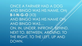 ONCE A FARMER HAD A DOG
AND BINGO WAS HIS NAME, OH¡
B-I-N-G-O (X3)
AND BINGO WAS HIS NAME OH¡
AND BINGO WAS…
ON, IN, UNDER, INFRONT, BEHIND,
NEXT TO, BETWEEN, AROUND, TO
THE RIGHT, TO THE LEFT, UP AND
DOWN.

 