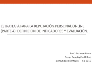 ESTRATEGIA PARA LA REPUTACIÓN PERSONAL ONLINE
(PARTE 4): DEFINICIÓN DE INDICADORES Y EVALUACIÓN.
Prof.: Malena Rivera
Curso: Reputación Online
Comunicación Integral – ISIL 2015
 