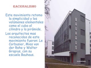 Racionalismo

Este movimiento retomo
  la simplicidad y los
  volúmenes elementales
  como el cubo el
  cilindro y la pirámide.
Los arquitectos mas
  reconocidos de este
  movimiento fueron: Le
  Corbusier, Mies van
  der Rohe y Walter
  Gropius, con su
  escuela Bauhaus.
 