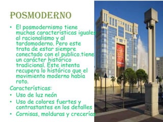 Posmoderno
• El posmodernismo tiene
  muchas características iguales
  al racionalismo y al
  tardomoderno. Pero este
  trata de estar siempre
  conectado con el publico.tiene
  un carácter histórico
  tradicional. Este intenta
  recupera lo histórico que el
  movimiento moderno había
  roto.
Características:
• Uso de luz neón
• Uso de colores fuertes y
  contrastantes en los detalles
• Cornisas, molduras y crecerías
 
