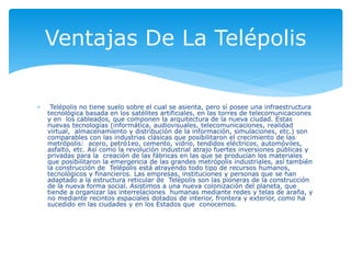  Telépolis no tiene suelo sobre el cual se asienta, pero sí posee una infraestructura
tecnológica basada en los satélites artificiales, en las torres de telecomunicaciones
y en los cableados, que componen la arquitectura de la nueva ciudad. Estas
nuevas tecnologías (informática, audiovisuales, telecomunicaciones, realidad
virtual, almacenamiento y distribución de la información, simulaciones, etc.) son
comparables con las industrias clásicas que posibilitaron el crecimiento de las
metrópolis: acero, petró1eo, cemento, vidrio, tendidos eléctricos, automóviles,
asfalto, etc. Así como la revolución industrial atrajo fuertes inversiones públicas y
privadas para la creación de las fábricas en las que se producían los materiales
que posibilitaron la emergencia de las grandes metrópolis industriales, así también
la construcción de Telépolis está atrayendo todo tipo de recursos humanos,
tecnológicos y financieros. Las empresas, instituciones y personas que se han
adaptado a la estructura reticular de Telépolis son las pioneras de la construcción
de la nueva forma social. Asistimos a una nueva colonización del planeta, que
tiende a organizar las interrelaciones humanas mediante redes y telas de araña, y
no mediante recintos espaciales dotados de interior, frontera y exterior, como ha
sucedido en las ciudades y en los Estados que conocemos.
Ventajas De La Telépolis
 
