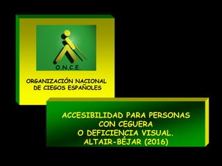 ORGANIZACIÓN NACIONAL
DE CIEGOS ESPAÑOLES
O.N.C.E.
ACCESIBILIDAD PARA PERSONAS
CON CEGUERA
O DEFICIENCIA VISUAL.
ALTAIR-BÉJAR (2016)
 