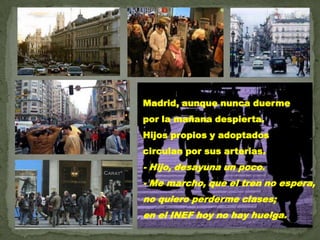Madrid, aunque nunca duerme por la mañana despierta.Hijos propios y adoptadoscirculan por sus arterias.- Hijo, desayuna un poco.- Me marcho, que el tren no espera,no quiero perderme clases;en el INEF hoy no hay huelga.