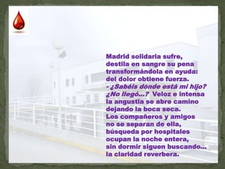Madrid solidaria sufre,destila en sangre su penatransformándola en ayuda:del dolor obtiene fuerza.- ¿Sabéis dónde está mi hijo?¿No llegó...?  Veloz e intensala angustia se abre caminodejando la boca seca.Los compañeros y amigosno se separan de ella,búsqueda por hospitalesocupan la noche entera,sin dormir siguen buscando... la claridad reverbera.
