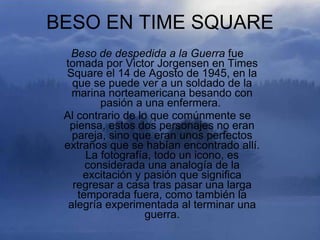 BESO EN TIME SQUARE
  Beso de despedida a la Guerra fue
 tomada por Victor Jorgensen en Times
 Square el 14 de Agosto de 1945, en la
   que se puede ver a un soldado de la
   marina norteamericana besando con
         pasión a una enfermera.
 Al contrario de lo que comúnmente se
  piensa, estos dos personajes no eran
   pareja, sino que eran unos perfectos
 extraños que se habían encontrado allí.
      La fotografía, todo un icono, es
      considerada una analogía de la
     excitación y pasión que significa
   regresar a casa tras pasar una larga
    temporada fuera, como también la
  alegría experimentada al terminar una
                   guerra.
 