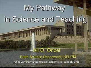 My Pathway  in Science and Teaching Ali O. Oncel  Earth Science Department, KFUPM Chile University, Department of Geophysics,  June 25,  2008 