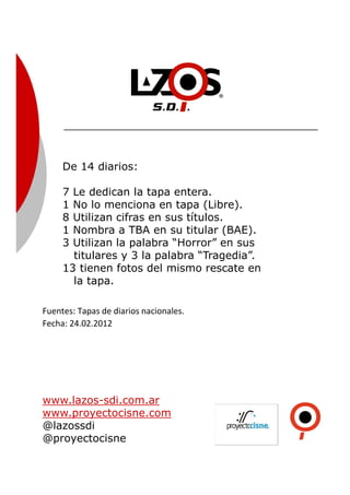 De 14 diarios:
7 Le dedican la tapa entera.
1 No lo menciona en tapa (Libre).
8 Utilizan cifras en sus títulos.
1 Nombra a TBA en su titular (BAE).
3 Utilizan la palabra “Horror” en sus
titulares y 3 la palabra “Tragedia”.
13 tienen fotos del mismo rescate en
la tapa.
Fuentes: Tapas de diarios nacionales.
Fecha: 24.02.2012
www.lazos-sdi.com.ar
www.proyectocisne.com
@lazossdi
@proyectocisne