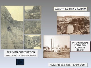 ASUNTO LA BREA Y PARIÑAS




                                                      INTERNATIONAL
                                                      LONDON PACIFIC
                                                        PETROLEUM
                                                        PETROLEUM
                                                         COMPANY
                                                        (Inglaterra)
                                                          (EE.UU.)
PERUVIAN CORPORATION
PERPETUIDAD CON LOS FERROCARRILES




                                    “Acuerdo Salomón – Grant Duff”
 