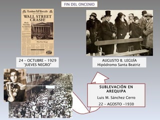 FIN DEL ONCENIO




24 – OCTUBRE – 1929                       AUGUSTO B. LEGUÍA
  “JUEVES NEGRO”                        Hipódromo Santa Beatriz




                                         SUBLEVACIÓN EN
                                            AREQUIPA
                                        Luis M. Sánchez Cerro
                                        22 – AGOSTO -1930
 