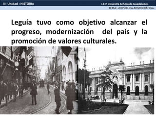 Leguía tuvo como objetivo alcanzar el
progreso, modernización del país y la
promoción de valores culturales.
TEMA: «REPÚBLICA ARISTOCRÁTICA»
III- Unidad : HISTORIA I.E.P «Nuestra Señora de Guadalupe»
 
