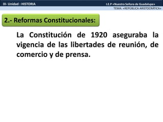 2.- Reformas Constitucionales:
La Constitución de 1920 aseguraba la
vigencia de las libertades de reunión, de
comercio y de prensa.
TEMA: «REPÚBLICA ARISTOCRÁTICA»
III- Unidad : HISTORIA I.E.P «Nuestra Señora de Guadalupe»
 