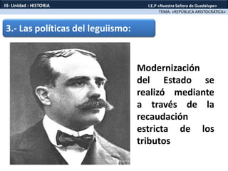 3.- Las políticas del leguiismo:
Modernización
del Estado se
realizó mediante
a través de la
recaudación
estricta de los
tributos
TEMA: «REPÚBLICA ARISTOCRÁTICA»
III- Unidad : HISTORIA I.E.P «Nuestra Señora de Guadalupe»
 