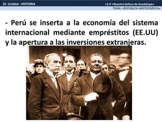 - Perú se inserta a la economía del sistema
internacional mediante empréstitos (EE.UU)
y la apertura a las inversiones extranjeras.
TEMA: «REPÚBLICA ARISTOCRÁTICA»
III- Unidad : HISTORIA I.E.P «Nuestra Señora de Guadalupe»
 
