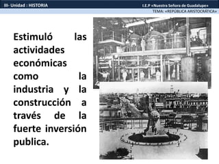 Estimuló las
actividades
económicas
como la
industria y la
construcción a
través de la
fuerte inversión
publica.
TEMA: «REPÚBLICA ARISTOCRÁTICA»
III- Unidad : HISTORIA I.E.P «Nuestra Señora de Guadalupe»
 
