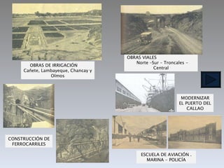 OBRAS DE IRRIGACIÓN  Cañete, Lambayeque, Chancay y Olmos CONSTRUCCIÓN DE FERROCARRILES MODERNIZAR EL PUERTO DEL CALLAO OBRAS VIALES  Norte –Sur – Troncales - Central ESCUELA DE AVIACIÓN . MARINA - POLICÍA 